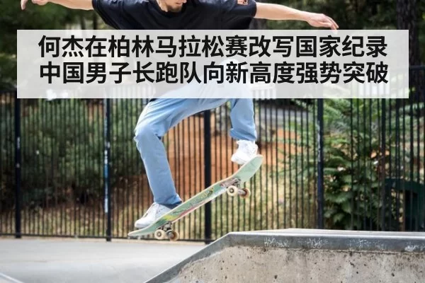 何杰在柏林马拉松赛改写国家纪录 中国男子长跑队向新高度强势突破