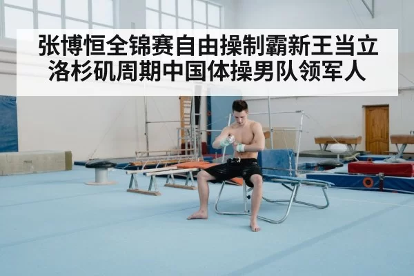 张博恒全锦赛自由操制霸新王当立洛杉矶周期中国体操男队领军人